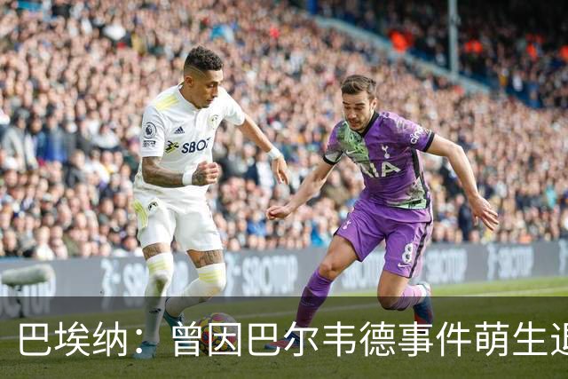 巴埃纳：曾因巴尔韦德事件萌生退役念头 渴望世界杯决赛对阵梅西