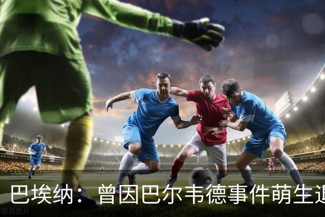 巴埃纳：曾因巴尔韦德事件萌生退役念头 渴望世界杯决赛对阵梅西