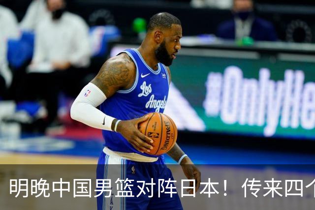 明晚中国男篮对阵日本！传来四个好消息，王俊杰杨瀚森双核领衔冲胜