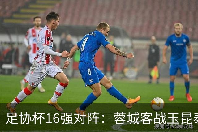 足协杯16强对阵：蓉城客战玉昆泰山战三镇 国安遭遇中乙队